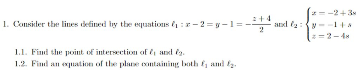 I = -2+3s
1. Consider the lines defined by the equations l1 : x – 2 = y –1 = -
z + 4
and l2 : {y =-1+s
2
z = 2 – 4s
1.1. Find the point of intersection of l1 and l2.
1.2. Find an equation of the plane containing both &1 and l2.
