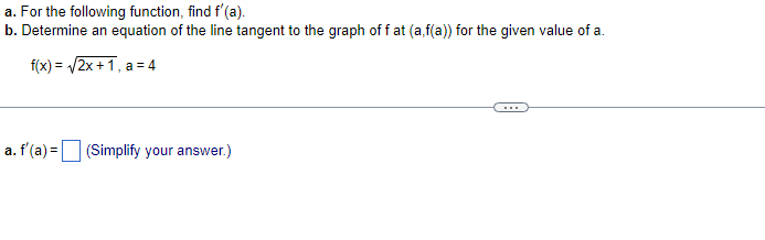 a. For the following function, find f'(a).
b. Determine an equation of the line tangent to the graph of f at (a,f(a)) for the given value of a.
f(x)=√√√2x+1, a=4
a. f'(a)= (Simplify your answer.)