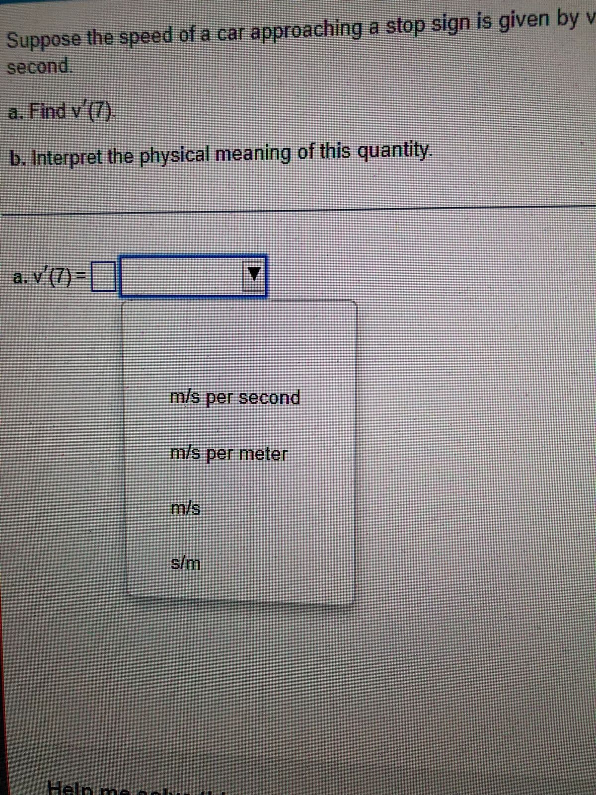 Suppose the speed of a car approaching a stop sign is given by v
second.
a. Find v'(7).
b. Interpret the physical meaning of this quantity.
a. v'(7) =
Help me so
m/s per second
m/s per meter
m/s
s/m