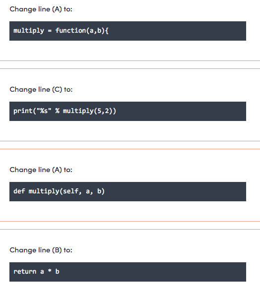 Change line (A) to:
multiply = function(a,b){
Change line (C) to:
print("%s" % multiply(5,2))
Change line (A) to:
def multiply(self, a, b)
Change line (B) to:
return a * b
