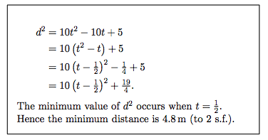 d = 10t2 – 10t + 5
= 10 (t2 – t) +5
= 10 (t – })? – 1 + 5
= 10 (t – )? + .
The minimum value of d occurs when t = }.
Hence the minimum distance is 4.8 m (to 2 s.f.).
