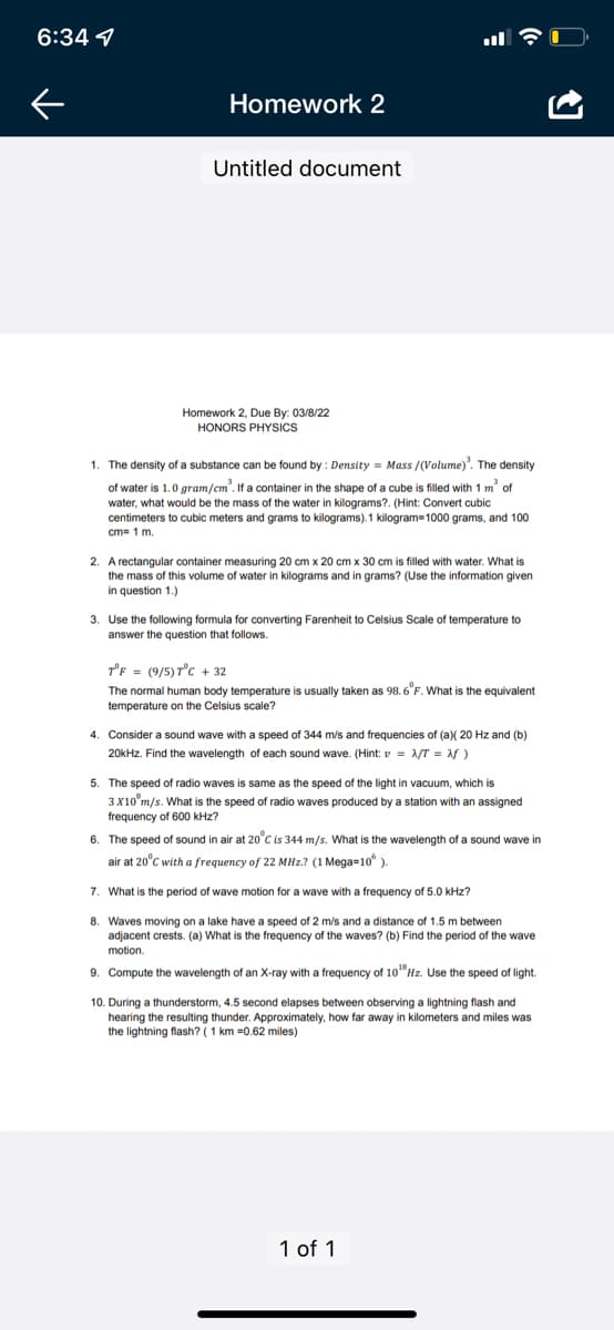 6:34 1
Homework 2
Untitled document
Homework 2, Due By: 03/8/22
HONORS PHYSICS
1. The density of a substance can be found by : Density = Mass /(Volume)". The density
of water is 1.0 gram/cm'. If a container in the shape of a cube is filled with 1 m of
water, what would be the mass of the water in kilograms?. (Hint: Convert cubic
centimeters to cubic meters and grams to kilograms). 1 kilogram=1000 grams, and 100
cm= 1 m.
2. A rectangular container measuring 20 cm x 20 cm x 30 cm is filled with water. What is
the mass of this volume of water in kilograms and in grams? (Use the information given
in question 1.)
3. Use the following formula for converting Farenheit to Celsius Scale of temperature to
answer the question that follows.
T'F = (9/5) Tc + 32
The normal human body temperature is usually taken as 98. 6"F. What is the equivalent
temperature on the Celsius scale?
4. Consider a sound wave with a speed of 344 m/s and frequencies of (a)( 20 Hz and (b)
20kHz. Find the wavelength of each sound wave. (Hint: v = 1/T = af )
5. The speed of radio waves is same as the speed of the light in vacuum, which is
3X10 m/s. What is the speed of radio waves produced by a station with an assigned
frequency of 600 kHz?
6. The speed of sound in air at 20°C is 344 m/s. What is the wavelength of a sound wave in
air at 20°C with a frequency of 22 MHz.? (1 Mega=10° ).
7. What is the period of wave motion for a wave with a frequency of 5.0 kHz?
8. Waves moving on a lake have a speed of 2 m/s and a distance of 1.5 m between
adjacent crests. (a) What is the frequency of the waves? (b) Find the period of the wave
motion.
9. Compute the wavelength of an X-ray with a frequency of 10"Hz. Use the speed of light.
10. During a thunderstorm, 4.5 second elapses between observing a lightning flash and
hearing the resulting thunder. Approximately, how far away in kilometers and miles was
the lightning flash? (1 km =0.62 miles)
1 of 1
