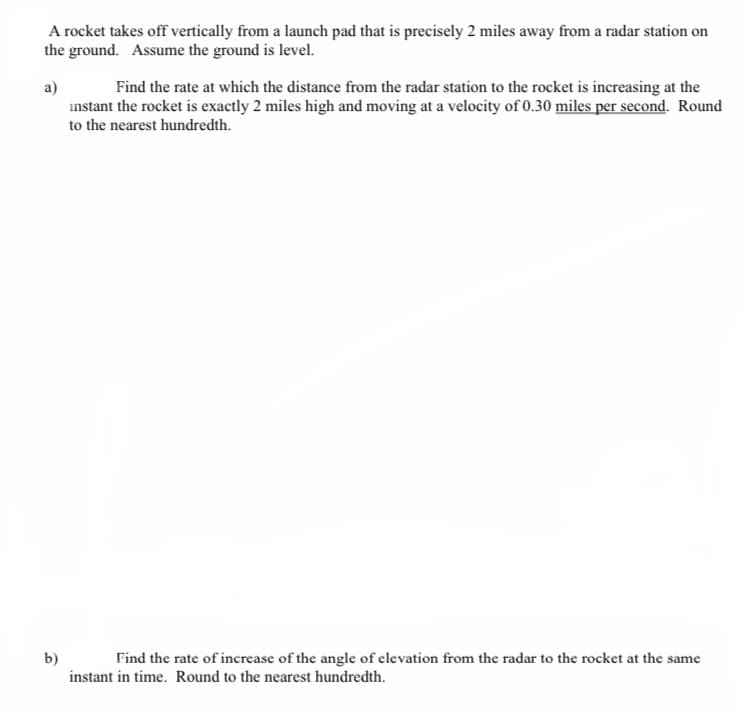 A rocket takes off vertically from a launch pad that is precisely 2 miles away from a radar station on
the ground. Assume the ground is level.
a)
Find the rate at which the distance from the radar station to the rocket is increasing at the
instant the rocket is exactly 2 miles high and moving at a velocity of 0.30 miles per second. Round
to the nearest hundredth.
b)
instant in time. Round to the nearest hundredth.
Find the rate of increase of the angle of elevation from the radar to the rocket at the same
