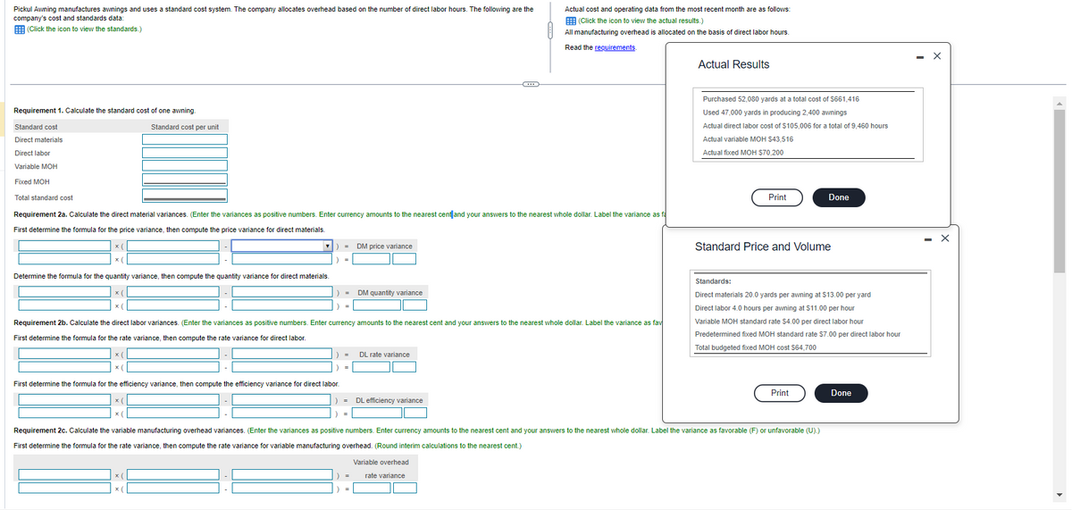 Pickul Awning manufactures awnings and uses a standard cost system. The company allocates overhead based on the number of direct labor hours. The following are the
company's cost and standards data:
(Click the icon to view the standards.)
Requirement 1. Calculate the standard cost of one awning.
Standard cost
Direct materials
Direct labor
Variable MOH
Fixed MOH
Total standard cost
Standard cost per unit
Requirement 2a. Calculate the direct material variances. (Enter the variances as positive numbers. Enter currency amounts to the nearest cent and your answers to the nearest whole dollar. Label the variance as fa
First determine the formula for the price variance, then compute the price variance for direct materials.
Determine the formula for the quantity variance, then compute the quantity variance for direct materials.
= DM price variance
) =
First determine the formula for the efficiency variance, then compute the efficiency variance for direct labor.
x(
x(
x (
x(
= DM quantity variance
=
Requirement 2b. Calculate the direct labor variances. (Enter the variances as positive numbers. Enter currency amounts to the nearest cent and your answers to the nearest whole dollar. Label the variance as fav
First determine the formula for the rate variance, then compute the rate variance for direct labor.
=
= DL efficiency variance
=
DL rate variance
Actual cost and operating data from the most recent month are as follows:
(Click the icon to view the actual results.)
All manufacturing overhead is allocated on the basis of direct labor hours.
Read the requirements.
) =
Variable overhead
rate variance
Actual Results
Purchased 52,080 yards at a total cost of $661,416
Used 47,000 yards in producing 2,400 awnings
Actual direct labor cost of $105,006 for a total of 9,460 hours
Actual variable MOH $43,516
Actual fixed MOH $70,200
Print
Requirement 2c. Calculate the variable manufacturing overhead variances. (Enter the variances as positive numbers. Enter currency amounts to the nearest cent and your answers to the nearest whole dollar. Label the variance as favorable (F) or unfavorable (U).)
First determine the formula for the rate variance, then compute the rate variance for variable manufacturing overhead. (Round interim calculations to the nearest cent.)
Standard Price and Volume
Done
Standards:
Direct materials 20.0 yards per awning at $13.00 per yard
Direct labor 4.0 hours per awning at $11.00 per hour
Variable MOH standard rate $4.00 per direct labor hour
Predetermined fixed MOH standard rate $7.00 per direct labor hour
Total budgeted fixed MOH cost $64,700
Print
Done
X