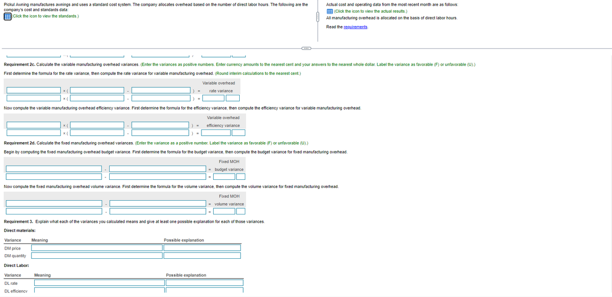 Pickul Awning manufactures awnings and uses a standard cost system. The company allocates overhead based on the number direct labor hours. The following are the
company's cost and standards data:
(Click the icon to view the standards.)
Requirement 2c. Calculate the variable manufacturing overhead variances. (Enter the variances as positive numbers. Enter currency amounts to the nearest cent and your answers to the nearest whole dollar. Label the variance as favorable (F) or unfavorable (U).)
First determine the formula for the rate variance, then compute the rate variance for variable manufacturing overhead. (Round interim calculations to the nearest cent.)
Now compute the variable manufacturing overhead efficiency variance. First determine the formula for the efficiency variance, then compute the efficiency variance for variable manufacturing overhead.
Variable overhead
efficiency variance
Requirement 2d. Calculate the fixed manufacturing overhead variances. (Enter the variance a positive number. Label the variance as favorable (F) or unfavorable (U).)
Begin by computing the fixed manufacturing overhead budget variance. First determine the formula for the budget variance, then compute the budget variance for fixed manufacturing overhead.
Variance
DM price
DM quantity
Direct Labor:
Variable overhead
rate variance
x(
Now compute the fixed manufacturing overhead volume variance. First determine the formula for the volume variance, then compute the volume variance for fixed manufacturing overhead.
Fixed MOH
volume variance
Requirement 3. Explain what each of the variances you calculated means and give at least one possible explanation for each of those variances.
Direct materials:
Variance
DL rate
DL efficiencv
Meaning
Meaning
Actual cost and operating data from the most recent month are as follows:
(Click the icon to view the actual results.)
All manufacturing overhead is allocated on the basis of direct labor hours.
Read the requirements.
Fixed MOH
budget variance
Possible explanation
Possible explanation