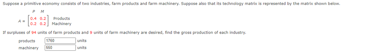 Suppose a primitive economy consists of two industries, farm products and farm machinery. Suppose also that its technology matrix is represented by the matrix shown below.
P
M
0.4 0.2
Products
A =
0.2 0.2
Machinery
If surpluses of 94 units of farm products and 9 units of farm machinery are desired, find the gross production of each industry.
products
1760
units
machinery
550
units
