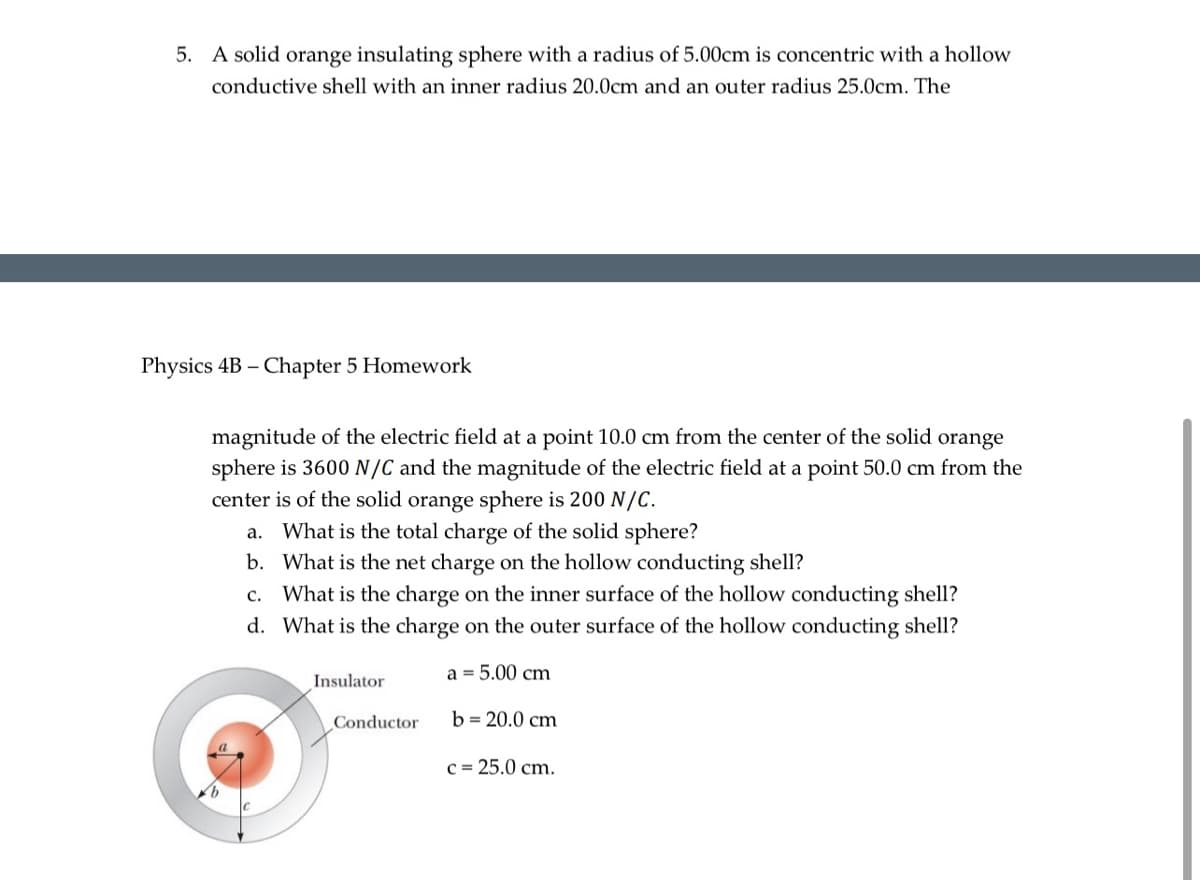 5. A solid orange insulating sphere with a radius of 5.00cm is concentric with a hollow
conductive shell with an inner radius 20.0cm and an outer radius 25.0cm. The
Physics 4B - Chapter 5 Homework
magnitude of the electric field at a point 10.0 cm from the center of the solid orange
sphere is 3600 N/C and the magnitude of the electric field at a point 50.0 cm from the
center is of the solid orange sphere is 200 N/C.
a. What is the total charge of the solid sphere?
b. What is the net charge on the hollow conducting shell?
c. What is the charge on the inner surface of the hollow conducting shell?
d. What is the charge on the outer surface of the hollow conducting shell?
a = 5.00 cm
Insulator
Conductor
b=20.0 cm
c = 25.0 cm.