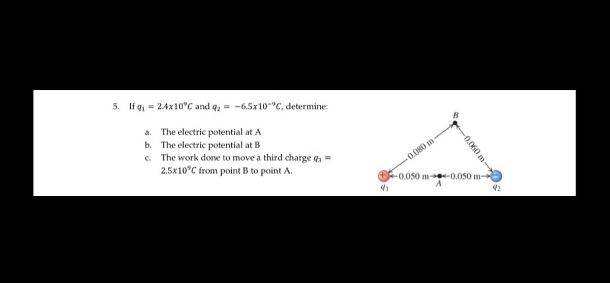 5. If q₁2.4x10°C and q2 = -6.5x10-C, determine:
a.
b.
C.
The electric potential at A
The electric potential at B
The work done to move a third charge q3 =
2.5x10°C from point B to point A.
91
-0.080 m
-0.060 m-
-0.050 m-<0.050 m-
A
92