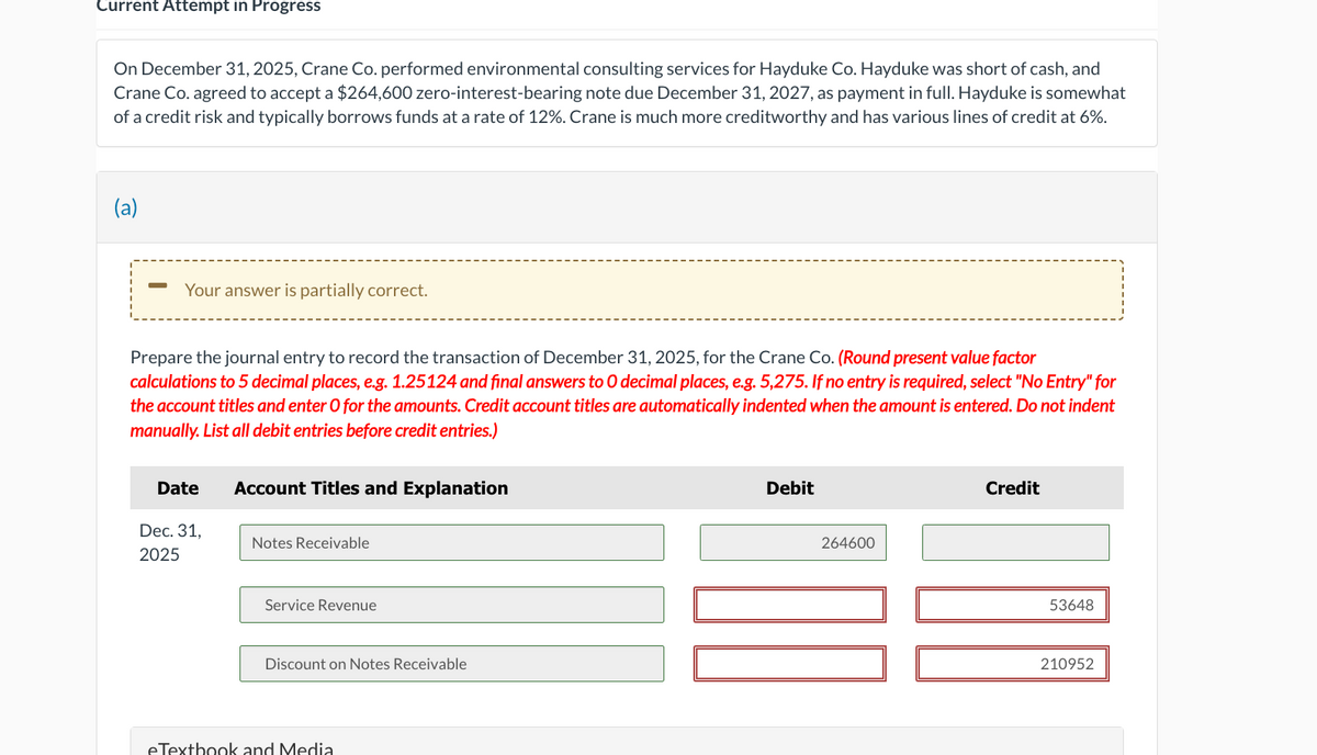 Current Attempt in Progress
On December 31, 2025, Crane Co. performed environmental consulting services for Hayduke Co. Hayduke was short of cash, and
Crane Co. agreed to accept a $264,600 zero-interest-bearing note due December 31, 2027, as payment in full. Hayduke is somewhat
of a credit risk and typically borrows funds at a rate of 12%. Crane is much more creditworthy and has various lines of credit at 6%.
(a)
Your answer is partially correct.
Prepare the journal entry to record the transaction of December 31, 2025, for the Crane Co. (Round present value factor
calculations to 5 decimal places, e.g. 1.25124 and final answers to O decimal places, e.g. 5,275. If no entry is required, select "No Entry" for
the account titles and enter O for the amounts. Credit account titles are automatically indented when the amount is entered. Do not indent
manually. List all debit entries before credit entries.)
Date
Account Titles and Explanation
Dec. 31,
2025
Notes Receivable
Service Revenue
Discount on Notes Receivable
eTextbook and Media
Debit
264600
Credit
53648
210952