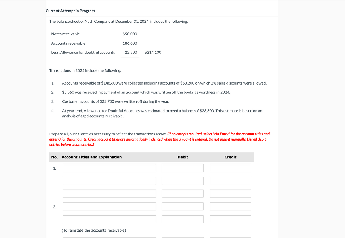 Current Attempt in Progress
The balance sheet of Nash Company at December 31, 2024, includes the following.
Notes receivable
$50,000
Accounts receivable
186,600
Less: Allowance for doubtful accounts
22,500
$214,100
Transactions in 2025 include the following.
1.
Accounts receivable of $148,600 were collected including accounts of $63,200 on which 2% sales discounts were allowed.
2.
$5,560 was received in payment of an account which was written off the books as worthless in 2024.
3.
Customer accounts of $22,700 were written off during the year.
4.
At year-end, Allowance for Doubtful Accounts was estimated to need a balance of $23,300. This estimate is based on an
analysis of aged accounts receivable.
Prepare all journal entries necessary to reflect the transactions above. (If no entry is required, select "No Entry" for the account titles and
enter O for the amounts. Credit account titles are automatically indented when the amount is entered. Do not indent manually. List all debit
entries before credit entries.)
No. Account Titles and Explanation
1.
2.
(To reinstate the accounts receivable)
Debit
Credit