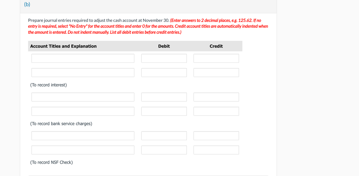 (b)
Prepare journal entries required to adjust the cash account at November 30. (Enter answers to 2 decimal places, e.g. 125.62. If no
entry is required, select "No Entry" for the account titles and enter O for the amounts. Credit account titles are automatically indented when
the amount is entered. Do not indent manually. List all debit entries before credit entries.)
Account Titles and Explanation
(To record interest)
(To record bank service charges)
(To record NSF Check)
Debit
Credit