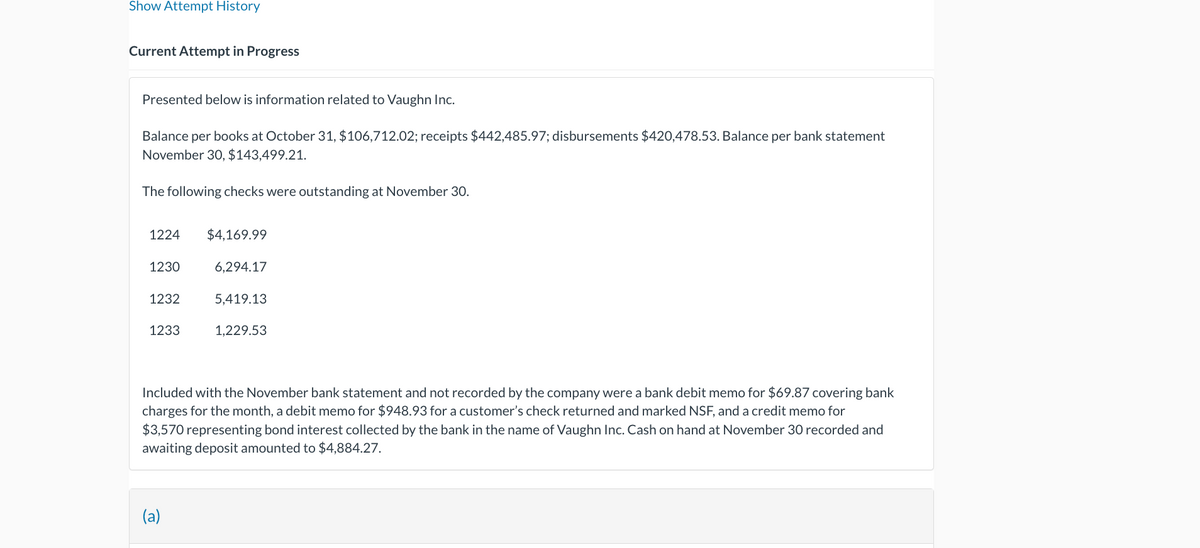 Show Attempt History
Current Attempt in Progress
Presented below is information related to Vaughn Inc.
Balance per books at October 31, $106,712.02; receipts $442,485.97; disbursements $420,478.53. Balance per bank statement
November 30, $143,499.21.
The following checks were outstanding at November 30.
1224
$4,169.99
1230
6,294.17
1232
5,419.13
1233
1,229.53
Included with the November bank statement and not recorded by the company were a bank debit memo for $69.87 covering bank
charges for the month, a debit memo for $948.93 for a customer's check returned and marked NSF, and a credit memo for
$3,570 representing bond interest collected by the bank in the name of Vaughn Inc. Cash on hand at November 30 recorded and
awaiting deposit amounted to $4,884.27.
(a)