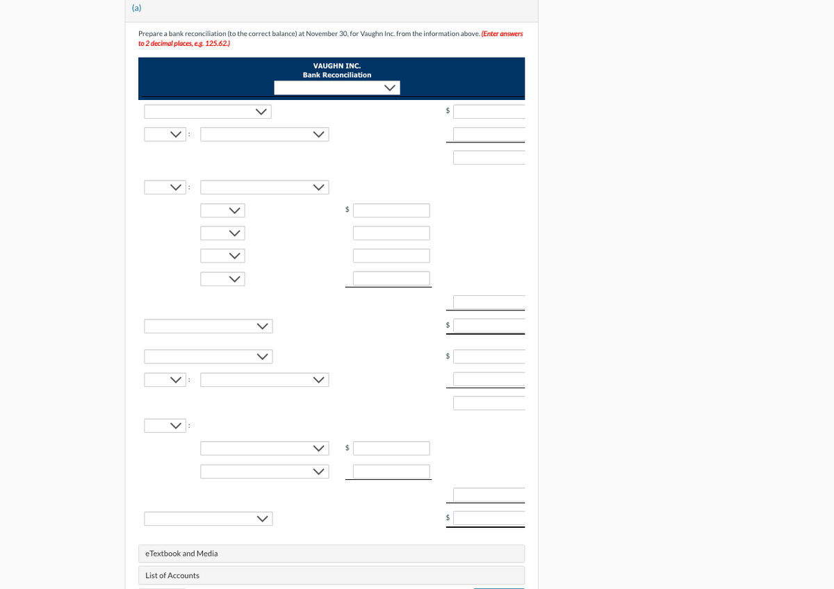 (a)
Prepare a bank reconciliation (to the correct balance) at November 30, for Vaughn Inc. from the information above. (Enter answers
to 2 decimal places, e.g. 125.62.)
eTextbook and Media
List of Accounts
VAUGHN INC.
Bank Reconciliation
$
$
$
$