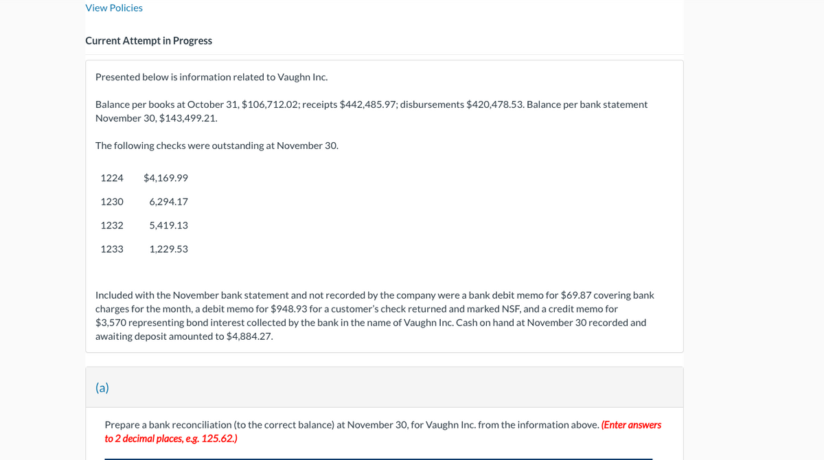 View Policies
Current Attempt in Progress
Presented below is information related to Vaughn Inc.
Balance per books at October 31, $106,712.02; receipts $442,485.97; disbursements $420,478.53. Balance per bank statement
November 30, $143,499.21.
The following checks were outstanding at November 30.
1224
$4,169.99
1230
6,294.17
1232
5,419.13
1233
1,229.53
Included with the November bank statement and not recorded by the company were a bank debit memo for $69.87 covering bank
charges for the month, a debit memo for $948.93 for a customer's check returned and marked NSF, and a credit memo for
$3,570 representing bond interest collected by the bank in the name of Vaughn Inc. Cash on hand at November 30 recorded and
awaiting deposit amounted to $4,884.27.
(a)
Prepare a bank reconciliation (to the correct balance) at November 30, for Vaughn Inc. from the information above. (Enter answers
to 2 decimal places, e.g. 125.62.)