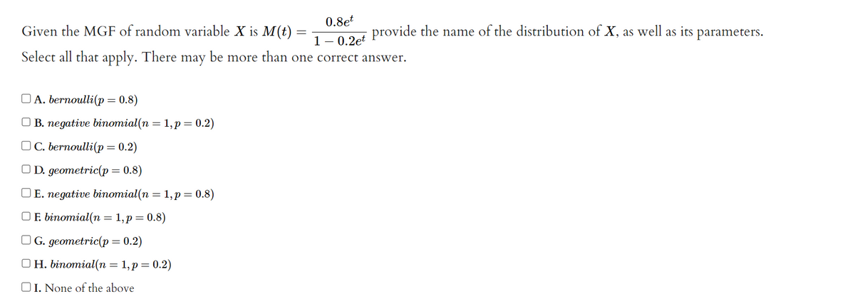 0.8et
1 -0.2et
Select all that apply. There may be more than one correct answer.
Given the MGF of random variable X is M(t) =
=
A. bernoulli(p = 0.8)
B. negative binomial(n = 1, p = 0.2)
OC. bernoulli(p = 0.2)
OD. geometric(p = 0.8)
OE. negative binomial(n = 1, p = 0.8)
OF. binomial(n = 1, p = 0.8)
OG. geometric(p = 0.2)
OH. binomial(n = 1, p = 0.2)
OI. None of the above
provide the name of the distribution of X, as well as its parameters.