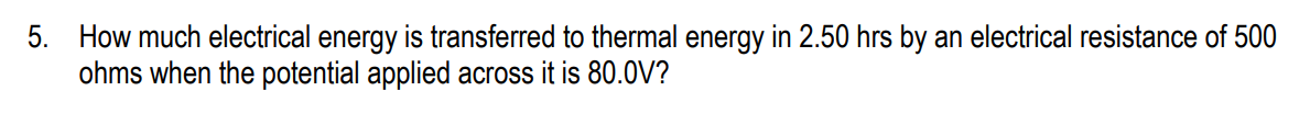 5. How much electrical energy is transferred to thermal energy in 2.50 hrs by an electrical resistance of 500
ohms when the potential applied across it is 80.0V?
