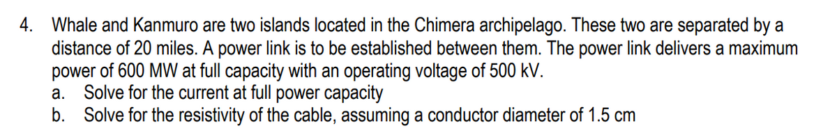 4. Whale and Kanmuro are two islands located in the Chimera archipelago. These two are separated by a
distance of 20 miles. A power link is to be established between them. The power link delivers a maximum
power of 600 MW at full capacity with an operating voltage of 500 kV.
Solve for the current at full power capacity
b. Solve for the resistivity of the cable, assuming a conductor diameter of 1.5 cm
а.
