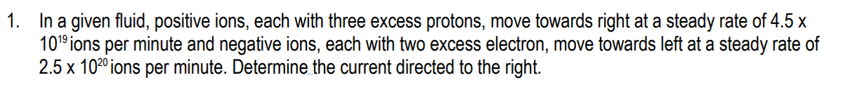 1. In a given fluid, positive ions, each with three excess protons, move towards right at a steady rate of 4.5 x
101° ions per minute and negative ions, each with two excess electron, move towards left at a steady rate of
2.5 x 1020 ions per minute. Determine the current directed to the right.
