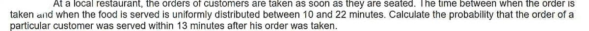 At a local restaurant, the orders of customers are taken as soon as they are seated. The time between when the order is
taken and when the food is served is uniformly distributed between 10 and 22 minutes. Calculate the probability that the order of a
particular customer was served within 13 minutes after his order was taken.
