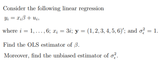 Consider the following linear regression
Yi = X;ß+ uj,
where i = 1, ..., 6; x¡ = 3i; y = (1,2, 3, 4, 5, 6)'; and o? = 1.
Find the OLS estimator of B.
Moreover, find the unbiased estimator of o?.
