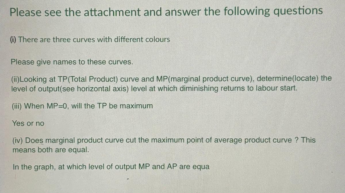 Please see the attachment and answer the following questions
(i) There are three curves with different colours
Please give names to these curves.
(ii)Looking at TP (Total Product) curve and MP(marginal product curve), determine (locate) the
level of output(see horizontal axis) level at which diminishing returns to labour start.
(iii) When MP=0, will the TP be maximum
Yes or no
(iv) Does marginal product curve cut the maximum point of average product curve? This
means both are equal.
In the graph, at which level of output MP and AP are equa