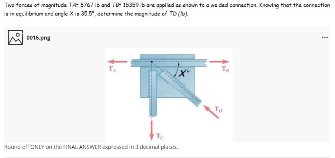 Two forces of magnitude TA= 8767 lb and TB= 15359 lb are applied as shown to a welded connection. Knowing that the connection
...
is in equilibrium and angle X is 35.5°, determine the magnitude of TD (Ib).
0016.png
TB
TA
------
To
Round off ONLY on the FINAL ANSWER expressed in 3 decimal places.
