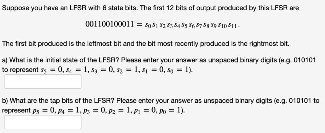 Suppose you have an LFSR with 6 state bits. The first 12 bits of output produced by this LFSR are
001100100011
So S1 S2 S3 S4 S5 S6 S7 S8 S9 S10 S11.
%3D
The first bit produced is the leftmost bit and the bit most recently produced is the rightmost bit.
a) What is the initial state of the LFSR? Please enter your answer as unspaced binary digits (e.g. 010101
to represent s5 = 0, s4 = 1, s3 = 0, s2 = 1, s1 = 0, so = 1).
%3D
b) What are the tap bits of the LFSR? Please enter your answer as unspaced binary digits (e.g. 010101 to
represent p5 =
0, P4 = 1, p3 = 0, p2 = 1, p1 = 0, Po = 1).
%3D
%3D
