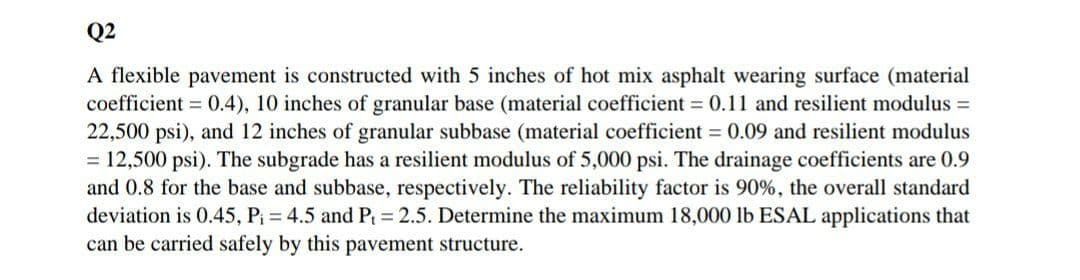 Q2
A flexible pavement is constructed with 5 inches of hot mix asphalt wearing surface (material
coefficient = 0.4), 10 inches of granular base (material coefficient = 0.11 and resilient modulus =
22,500 psi), and 12 inches of granular subbase (material coefficient = 0.09 and resilient modulus
= 12,500 psi). The subgrade has a resilient modulus of 5,000 psi. The drainage coefficients are 0.9
and 0.8 for the base and subbase, respectively. The reliability factor is 90%, the overall standard
deviation is 0.45, Pi = 4.5 and P = 2.5. Determine the maximum 18,000 lb ESAL applications that
can be carried safely by this pavement structure.
