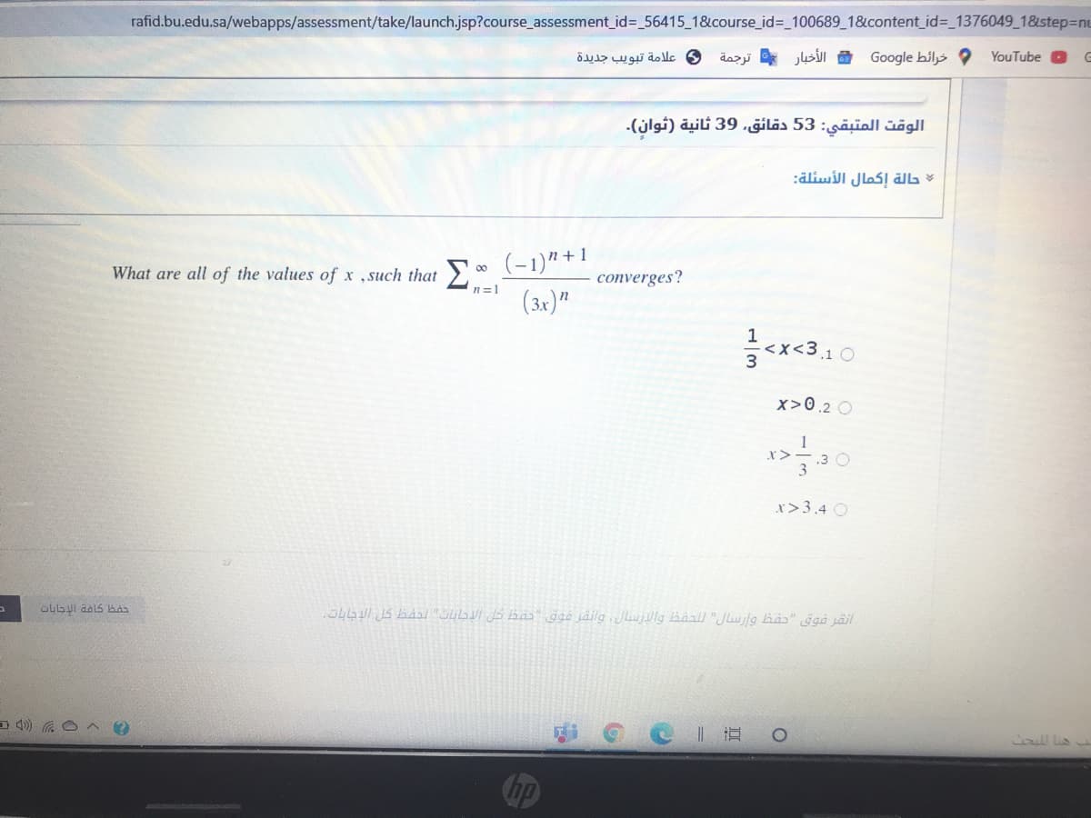 rafid.bu.edu.sa/webapps/assessment/take/launch.jsp?course_assessment_id3 56415_1&course_id%3_100689_1&content_id%3_1376049_1&step3nu
و علامة تبويب جديدة
الأخبار ترجمة
Google bils
YouTube
الوقت المتبقي: 53 دقائق, 39 ثانية )ثوان(.
:äliwill Jlas! älL
What are all of the values of x .such that 0 (-1)“+!
(3x)"
converges?
n=1
1
x<3,1 O
3
x>0.2 O
r>3.4 O
caull lis
hp
