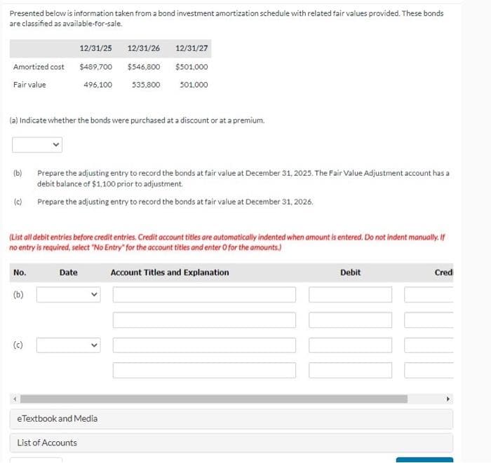 Presented below is information taken from a bond investment amortization schedule with related fair values provided. These bonds
are classified as available-for-sale.
Amortized cost
Fair value
(a) Indicate whether the bonds were purchased at a discount or at a premium.
(b)
(c)
No.
(List all debit entries before credit entries. Credit account titles are automatically indented when amount is entered. Do not indent manually. If
no entry is required, select "No Entry" for the account titles and enter O for the amounts.)
(b)
C
12/31/25 12/31/26 12/31/27
$489,700
$546,800 $501,000
496,100
535,800
501,000
Prepare the adjusting entry to record the bonds at fair value at December 31, 2025. The Fair Value Adjustment account has a
debit balance of $1,100 prior to adjustment.
Prepare the adjusting entry to record the bonds at fair value at December 31, 2026.
Date
eTextbook and Media
List of Accounts
Account Titles and Explanation
Debit
Cred