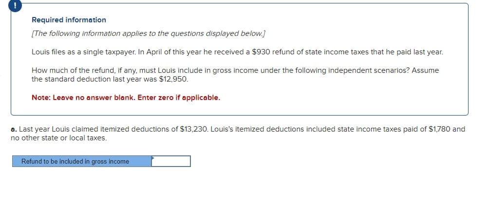 Required information
[The following information applies to the questions displayed below.]
Louis files as a single taxpayer. In April of this year he received a $930 refund of state income taxes that he paid last year.
How much of the refund, if any, must Louis include in gross income under the following independent scenarios? Assume
the standard deduction last year was $12,950.
Note: Leave no answer blank. Enter zero if applicable.
a. Last year Louis claimed itemized deductions of $13,230. Louis's itemized deductions included state income taxes paid of $1,780 and
no other state or local taxes.
Refund to be included in gross income