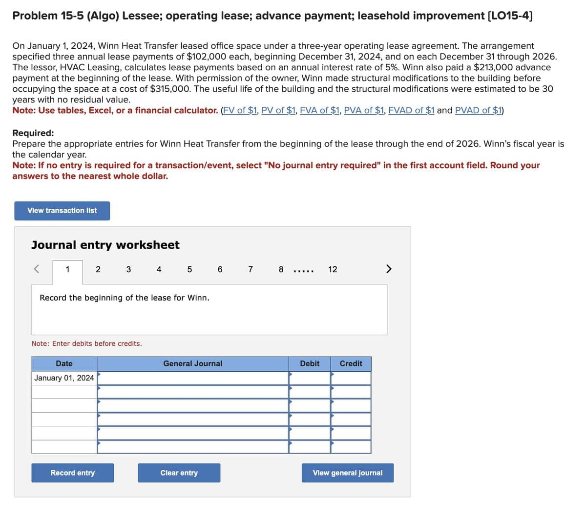 Problem 15-5 (Algo) Lessee; operating lease; advance payment; leasehold improvement [LO15-4)
On January 1, 2024, Winn Heat Transfer leased office space under a three-year operating lease agreement. The arrangement
specified three annual lease payments of $102,000 each, beginning December 31, 2024, and on each December 31 through 2026.
The lessor, HVAC Leasing, calculates lease payments based on an annual interest rate of 5%. Winn also paid a $213,000 advance
payment at the beginning of the lease. With permission of the owner, Winn made structural modifications to the building before
occupying the space at a cost of $315,000. The useful life of the building and the structural modifications were estimated to be 30
years with no residual value.
Note: Use tables, Excel, or a financial calculator. (FV of $1, PV of $1, FVA of $1, PVA of $1, FVAD of $1 and PVAD of $1)
Required:
Prepare the appropriate entries for Winn Heat Transfer from the beginning of the lease through the end of 2026. Winn's fiscal year is
the calendar year.
Note: If no entry is required for a transaction/event, select "No journal entry required" in the first account field. Round your
answers to the nearest whole dollar.
View transaction list
Journal entry worksheet
1
2
Date
January 01, 2024
3
Record the beginning of the lease for Winn.
Note: Enter debits before credits.
Record entry
4
6
General Journal
Clear entry
7
8
Debit
12
Credit
View general journal