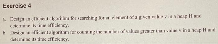 Exercise 4
a. Design an efficient algorithm for searching for an element of a given value v in a heap H and
determine its time efficiency.
b. Design an efficient algorithm for counting the number of values greater than value v in a heap H and
determine its time efficiency.