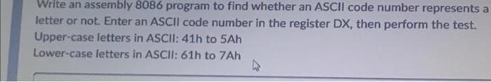 Write an assembly 8086 program to find whether an ASCII code number represents a
letter or not. Enter an ASCII code number in the register DX, then perform the test.
Upper-case letters in ASCII: 41h to 5Ah
Lower-case letters in ASCII: 61h to 7Ah