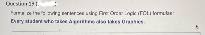 Question 19 (
Formalize the following sentences using First Order Logic (FOL) formulas:
Every student who takes Algorithms also takes Graphics.