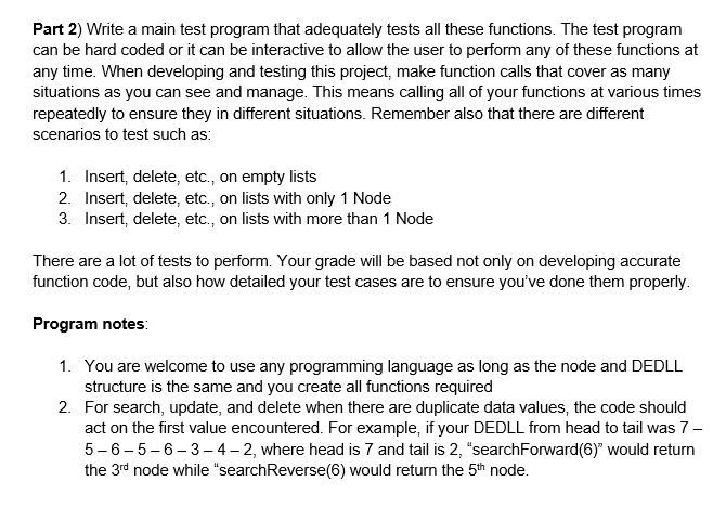 Part 2) Write a main test program that adequately tests all these functions. The test program
can be hard coded or it can be interactive to allow the user to perform any of these functions at
any time. When developing and testing this project, make function calls that cover as many
situations as you can see and manage. This means calling all of your functions at various times
repeatedly to ensure they in different situations. Remember also that there are different
scenarios to test such as:
1. Insert, delete, etc., on empty lists
2. Insert, delete, etc., on lists with only 1 Node
3. Insert, delete, etc., on lists with more than 1 Node
There are a lot of tests to perform. Your grade will be based not only on developing accurate
function code, but also how detailed your test cases are to ensure you've done them properly.
Program notes:
1. You are welcome to use any programming language as long as the node and DEDLL
structure is the same and you create all functions required
2. For search, update, and delete when there are duplicate data values, the code should
act on the first value encountered. For example, if your DEDLL from head to tail was 7-
5-6-5-6-3- 4 – 2, where head is 7 and tail is 2, "searchForward(6)" would return
the 3rd node while "searchReverse(6) would return the 5th node.
