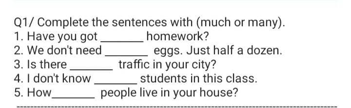 Q1/ Complete the sentences with (much or many).
1. Have you got
2. We don't need
3. Is there
4. I don't know
5. How
homework?
eggs. Just half a dozen.
traffic in your city?
students in this class.
people live in your house?
