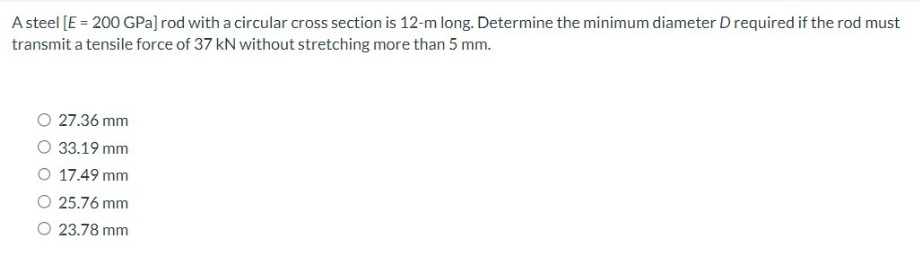 A steel [E = 200 GPa] rod with a circular cross section is 12-m long. Determine the minimum diameter D required if the rod must
transmit a tensile force of 37 kN without stretching more than 5 mm.
O 27.36 mm
O 33.19 mm
O 17.49 mm
O 25.76 mm
O 23.78 mm