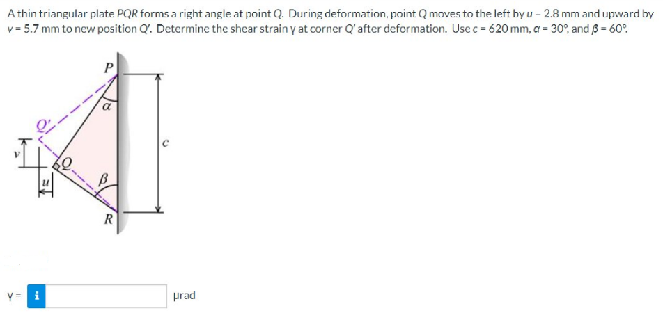 A thin triangular plate PQR forms a right angle at point Q. During deformation, point Q moves to the left by u = 2.8 mm and upward by
v = 5.7 mm to new position Q'. Determine the shear strain y at corner Q' after deformation. Use c = 620 mm, a = 30°, and 3 = 60°
I
y = i
P
a
R
urad