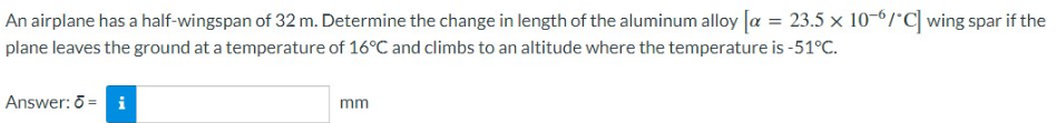 An airplane has a half-wingspan of 32 m. Determine the change in length of the aluminum alloy [α = 23.5 x 10-6/°C] wing spar if the
plane leaves the ground at a temperature of 16°C and climbs to an altitude where the temperature is -51°C.
Answer: ō = i
mm