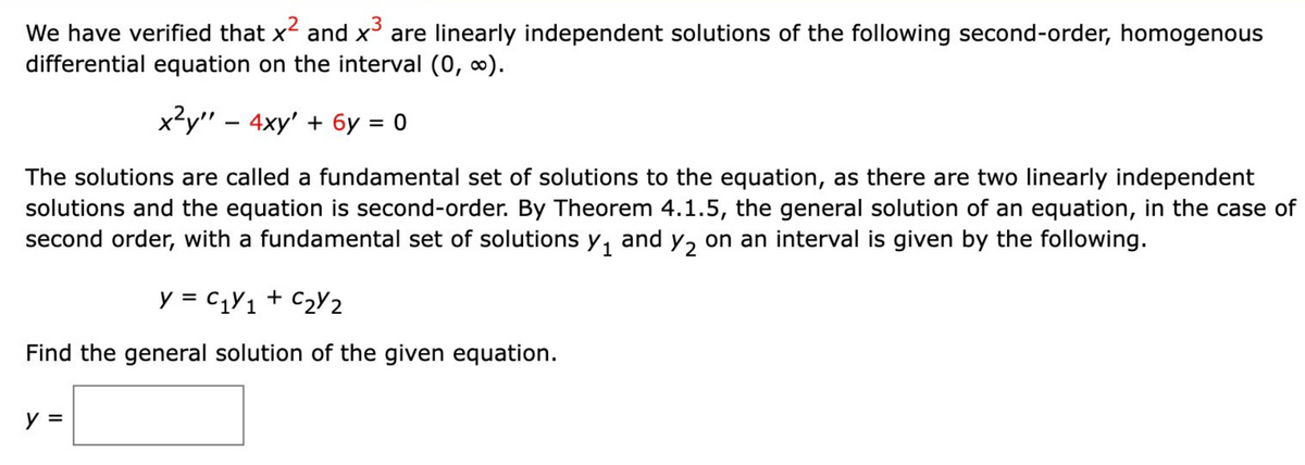 We have verified that x² and x³ are linearly independent solutions of the following second-order, homogenous
differential equation on the interval (0, ∞0).
x²y" - 4xy' + 6y = 0
The solutions are called a fundamental set of solutions to the equation, as there are two linearly independent
solutions and the equation is second-order. By Theorem 4.1.5, the general solution of an equation, in the case of
second order, with a fundamental set of solutions y₁ and ₂ on an interval is given by the following.
y = C₁Y1 + C₂Y2
Find the general solution of the given equation.
y =