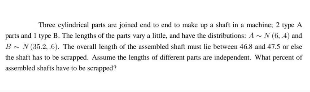 Three cylindrical parts are joined end to end to make up a shaft in a machine; 2 type A
parts and 1 type B. The lengths of the parts vary a little, and have the distributions: A~ N (6, .4) and
B~ N (35.2, .6). The overall length of the assembled shaft must lie between 46.8 and 47.5 or else
the shaft has to be scrapped. Assume the lengths of different parts are independent. What percent of
assembled shafts have to be scrapped?