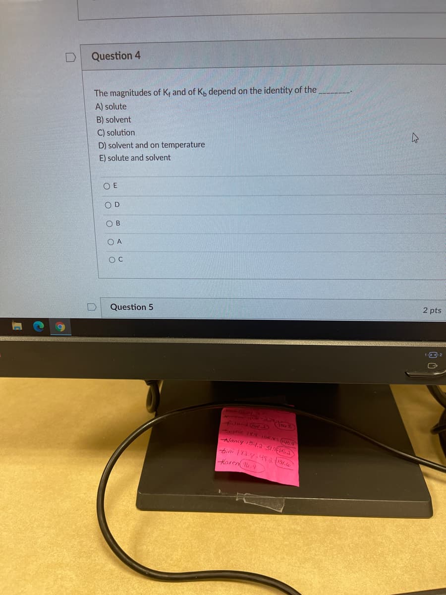 Question 4
The magnitudes of Ke and of K, depend on the identity of the
A) solute
B) solvent
C) solution
D) solvent and on temperature
E) solute and solvent
O E
OD
OB
O A
2 pts
Question 5
6861
30phie 18456 04
Nancy 54.2 S1OFISA
bini 183.y-4sa 131.66
Karen u.4
