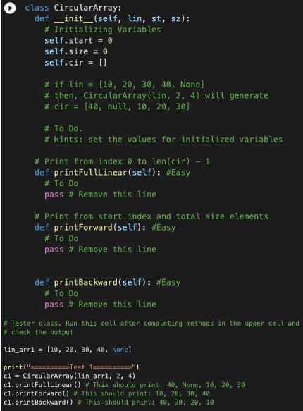 class CircularArray:
definit_(self, lin, st, sz):
Variables
# Initializing
self.start=0
self.size = 0
self.cir = []
# if lin = [10, 20, 30, 40, None]
# then, CircularArray (lin, 2, 4) will generate
#cir = [40, null, 10, 20, 30]
# To Do.
# Hints: set the values for initialized variables
# Print from index to len(cir) - 1
def printFullLinear(self): #Easy
# To Do
pass # Remove this line
# Print from start index and total size elements
def printForward(self): #Easy
# To Do
pass # Remove this line
def printBackward(self): #Easy
# To Do
pass # Remove this line
# Tester class. Run this cell after completing methods in the upper cell and
#check the output
lin_arr1 = [10, 20, 30, 40, None]
print("==========Test 1==========")
|c1 = CircularArray (lin_arr1, 2, 4)
c1.printFullLinear() # This should print: 40, None, 10, 20, 30
c1.printForward() # This should print: 10, 20, 30, 40
c1.printBackward() # This should print: 40, 30, 20, 10