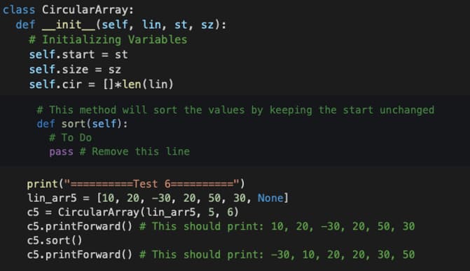 class CircularArray:
def __init__(self, lin, st, sz):
# Initializing Variables
self.start = st
self.size = sz
self.cir = []*len (lin)
# This method will sort the values by keeping the start unchanged
def sort (self):
# To Do
pass # Remove this line
print("==========Test 6==========")
lin_arr5 = [10, 20, -30, 20, 50, 30, None]
c5 = CircularArray (lin_arr5, 5, 6)
c5.printForward()
c5. sort()
c5.printForward()
# This should print: 10, 20, -30, 20, 50, 30
# This should print: -30, 10, 20, 20, 30, 50