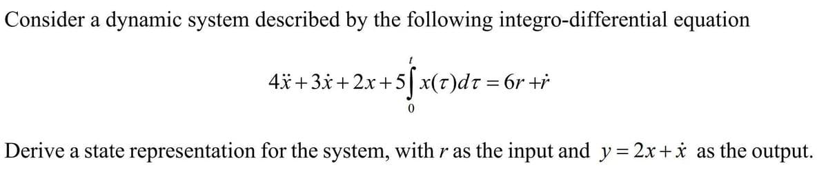 Consider a dynamic system described by the following integro-differential equation
t
4*+3x+2x+5|x(t)dt = 6r +i
0.
Derive a state representation for the system, with r as the input and y = 2x+i as the output.
