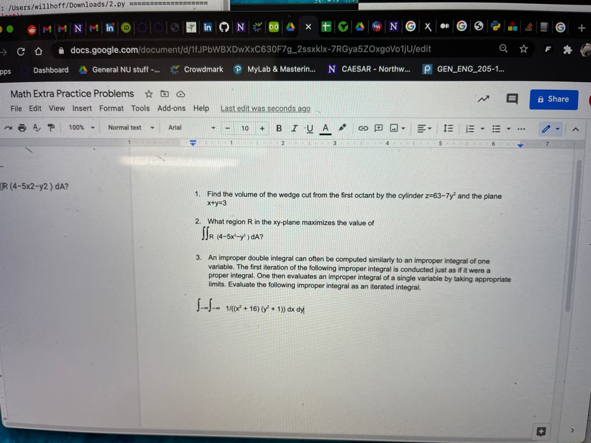 : /Users/willhoff/Downloads/2.py ===================
MMNMin © |00|0 1 in ON D
N G X 0I
i docs.google.com/document/d/1fJPbWBXDwXxC630F7g_2ssxklx-7RGya5ZOxgoVotjU/edit
pps
Dashboard
General NU stuff -..
Y Crowdmark
P MyLab & Masterin...
N CAESAR - Northw...
P GEN ENG_205-1...
Math Extra Practice Problems ☆ D O
A Share
File Edit View Insert Format Tools Add-ons Help
Last edit was seconds ago
A, P
B I U A
1E E -
100% -
Normal text
Arial
10
1
2.
5.
IR (4-5x2-y2) dA?
1. Find the volume of the wedge cut from the first octant by the cylinder z=63-7y and the plane
x+y=3
2. What region R in the xy-plane maximizes the value of
JJR (4-5x²-y° ) dA?
3. An improper double integral can often be computed similarly to an improper integral of one
variable. The first iteration of the following improper integral is conducted just as if it were a
proper integral. One then evaluates an improper integral of a single variable by taking appropriate
limits. Evaluate the following improper integral as an iterated integral.
--J-- 1/(x + 16) (y² + 1)) dx dy
