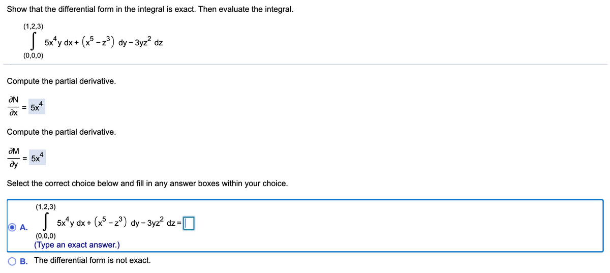 Show that the differential form in the integral is exact. Then evaluate the integral.
(1,2,3)
| 5x*y dx + (x° -z) dy - 3yz? dz
(0,0,0)
Compute the partial derivative.
Ne
4
5x*
%D
dx
Compute the partial derivative.
ƏM
5x4
ду
Select the correct choice below and fill in any answer boxes within your choice.
(1,2,3)
| 5x*y dx + (x5 - z³) dy- 3yz² dz = O
(0,0,0)
(Type an exact answer.)
B. The differential form is not exact.
