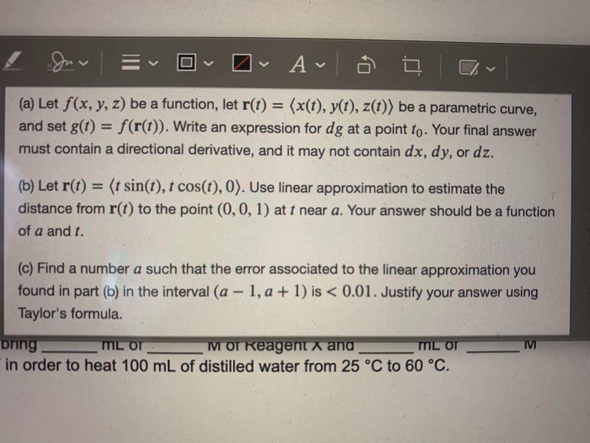 **Problem Statement:**

(a) Let \( f(x, y, z) \) be a function, let \( \mathbf{r}(t) = \langle x(t), y(t), z(t) \rangle \) be a parametric curve, and set \( g(t) = f(\mathbf{r}(t)) \). Write an expression for \( dg \) at a point \( t_0 \). Your final answer must contain a directional derivative, and it may not contain \( dx, dy, \) or \( dz \).

(b) Let \( \mathbf{r}(t) = \langle t \sin(t), t \cos(t), 0 \rangle \). Use linear approximation to estimate the distance from \( \mathbf{r}(t) \) to the point \( (0, 0, 1) \) at \( t \) near \( a \). Your answer should be a function of \( a \) and \( t \).

(c) Find a number \( a \) such that the error associated with the linear approximation you found in part (b) in the interval \( (a - 1, a + 1) \) is \( < 0.01 \). Justify your answer using Taylor's formula.