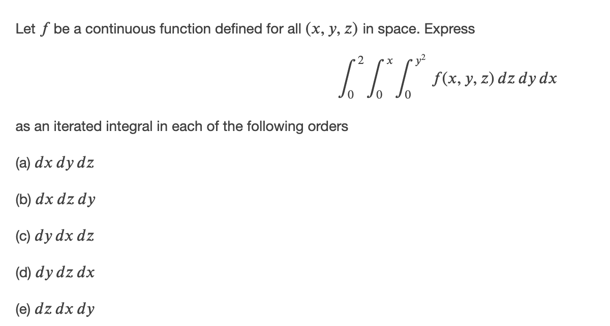 Let f be a continuous function defined for all (x, y, z) in space. Express
2
f(x, y, z) dz dy dx
as an iterated integral in each of the following orders
(a) dx dy dz
(b) dx dz dy
(c) dy dx dz
(d) dy dz dx
(e) dz dx dy
